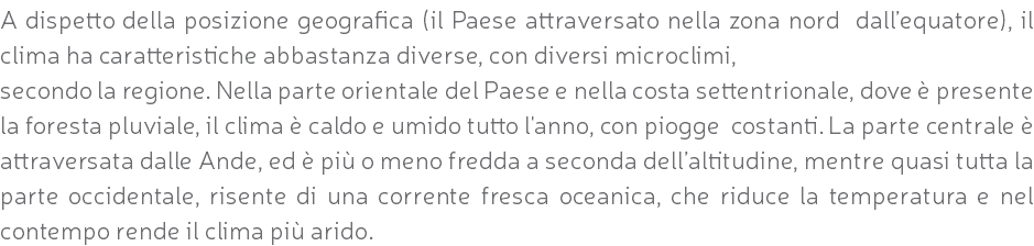 A dispetto della posizione geografica (il Paese attraversato nella zona nord dall’equatore), il clima ha caratteristiche abbastanza diverse, con diversi microclimi, secondo la regione. Nella parte orientale del Paese e nella costa settentrionale, dove è presente la foresta pluviale, il clima è caldo e umido tutto l'anno, con piogge costanti. La parte centrale è attraversata dalle Ande, ed è più o meno fredda a seconda dell’altitudine, mentre quasi tutta la parte occidentale, risente di una corrente fresca oceanica, che riduce la temperatura e nel contempo rende il clima più arido.