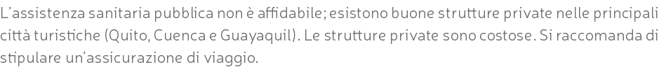 L’assistenza sanitaria pubblica non è affidabile; esistono buone strutture private nelle principali città turistiche (Quito, Cuenca e Guayaquil). Le strutture private sono costose. Si raccomanda di stipulare un’assicurazione di viaggio.