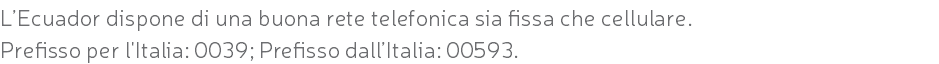 L’Ecuador dispone di una buona rete telefonica sia fissa che cellulare. Prefisso per l'Italia: 0039; Prefisso dall’Italia: 00593.