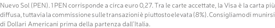 Nuevo Sol (PEN). 1 PEN corrisponde a circa euro 0,27. Tra le carte accettate, la Visa è la carta più diffusa, tuttavia la commissione sulle transazioni è piuttosto elevata (8%). Consigliamo di munirsi di Dollari Americani prima della partenza dall’Italia.