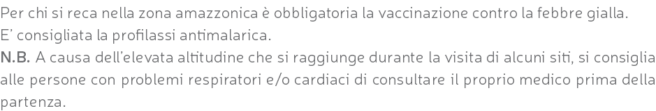 Per chi si reca nella zona amazzonica è obbligatoria la vaccinazione contro la febbre gialla. E’ consigliata la profilassi antimalarica. N.B. A causa dell’elevata altitudine che si raggiunge durante la visita di alcuni siti, si consiglia alle persone con problemi respiratori e/o cardiaci di consultare il proprio medico prima della partenza.