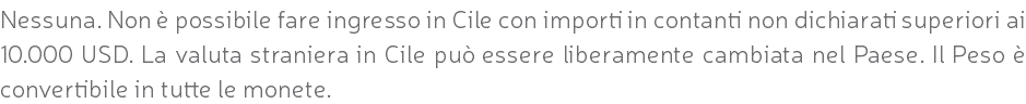 Nessuna. Non è possibile fare ingresso in Cile con importi in contanti non dichiarati superiori ai 10.000 USD. La valuta straniera in Cile può essere liberamente cambiata nel Paese. Il Peso è convertibile in tutte le monete.