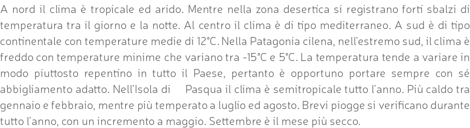 A nord il clima è tropicale ed arido. Mentre nella zona desertica si registrano forti sbalzi di temperatura tra il giorno e la notte. Al centro il clima è di tipo mediterraneo. A sud è di tipo continentale con temperature medie di 12°C. Nella Patagonia cilena, nell’estremo sud, il clima è freddo con temperature minime che variano tra -15°C e 5°C. La temperatura tende a variare in modo piuttosto repentino in tutto il Paese, pertanto è opportuno portare sempre con sé abbigliamento adatto. Nell’Isola di Pasqua il clima è semitropicale tutto l’anno. Più caldo tra gennaio e febbraio, mentre più temperato a luglio ed agosto. Brevi piogge si verificano durante tutto l’anno, con un incremento a maggio. Settembre è il mese più secco.