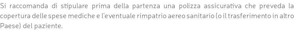 Si raccomanda di stipulare prima della partenza una polizza assicurativa che preveda la copertura delle spese mediche e l’eventuale rimpatrio aereo sanitario (o il trasferimento in altro Paese) del paziente.