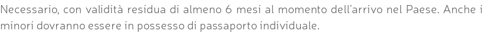 Necessario, con validità residua di almeno 6 mesi al momento dell’arrivo nel Paese. Anche i minori dovranno essere in possesso di passaporto individuale.