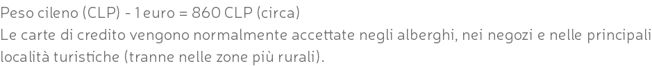 Peso cileno (CLP) - 1 euro = 860 CLP (circa) Le carte di credito vengono normalmente accettate negli alberghi, nei negozi e nelle principali località turistiche (tranne nelle zone più rurali).