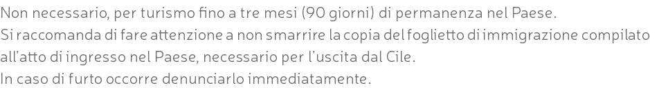 Non necessario, per turismo fino a tre mesi (90 giorni) di permanenza nel Paese. Si raccomanda di fare attenzione a non smarrire la copia del foglietto di immigrazione compilato all’atto di ingresso nel Paese, necessario per l’uscita dal Cile. In caso di furto occorre denunciarlo immediatamente.