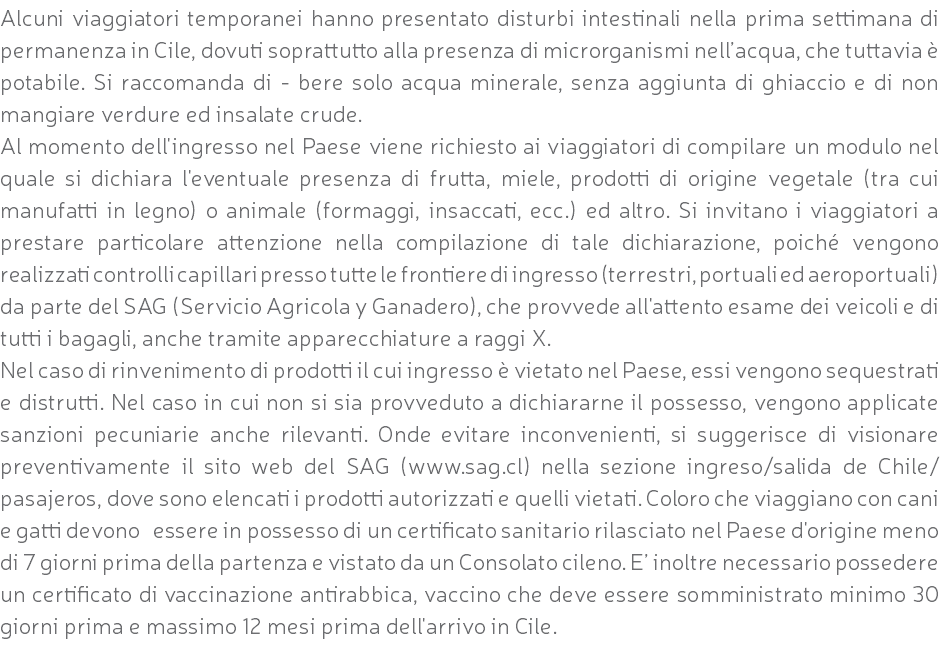 Alcuni viaggiatori temporanei hanno presentato disturbi intestinali nella prima settimana di permanenza in Cile, dovuti soprattutto alla presenza di microrganismi nell’acqua, che tuttavia è potabile. Si raccomanda di - bere solo acqua minerale, senza aggiunta di ghiaccio e di non mangiare verdure ed insalate crude. Al momento dell'ingresso nel Paese viene richiesto ai viaggiatori di compilare un modulo nel quale si dichiara l'eventuale presenza di frutta, miele, prodotti di origine vegetale (tra cui manufatti in legno) o animale (formaggi, insaccati, ecc.) ed altro. Si invitano i viaggiatori a prestare particolare attenzione nella compilazione di tale dichiarazione, poiché vengono realizzati controlli capillari presso tutte le frontiere di ingresso (terrestri, portuali ed aeroportuali) da parte del SAG (Servicio Agricola y Ganadero), che provvede all'attento esame dei veicoli e di tutti i bagagli, anche tramite apparecchiature a raggi X. Nel caso di rinvenimento di prodotti il cui ingresso è vietato nel Paese, essi vengono sequestrati e distrutti. Nel caso in cui non si sia provveduto a dichiararne il possesso, vengono applicate sanzioni pecuniarie anche rilevanti. Onde evitare inconvenienti, si suggerisce di visionare preventivamente il sito web del SAG (www.sag.cl) nella sezione ingreso/salida de Chile/pasajeros, dove sono elencati i prodotti autorizzati e quelli vietati. Coloro che viaggiano con cani e gatti devono essere in possesso di un certificato sanitario rilasciato nel Paese d'origine meno di 7 giorni prima della partenza e vistato da un Consolato cileno. E’ inoltre necessario possedere un certificato di vaccinazione antirabbica, vaccino che deve essere somministrato minimo 30 giorni prima e massimo 12 mesi prima dell'arrivo in Cile. 