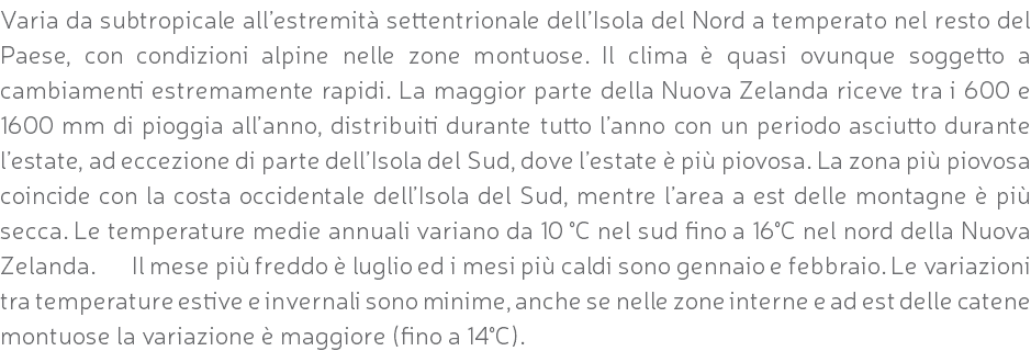 Varia da subtropicale all’estremità settentrionale dell’Isola del Nord a temperato nel resto del Paese, con condizioni alpine nelle zone montuose. Il clima è quasi ovunque soggetto a cambiamenti estremamente rapidi. La maggior parte della Nuova Zelanda riceve tra i 600 e 1600 mm di pioggia all’anno, distribuiti durante tutto l’anno con un periodo asciutto durante l’estate, ad eccezione di parte dell’Isola del Sud, dove l’estate è più piovosa. La zona più piovosa coincide con la costa occidentale dell’Isola del Sud, mentre l’area a est delle montagne è più secca. Le temperature medie annuali variano da 10 °C nel sud fino a 16°C nel nord della Nuova Zelanda. Il mese più freddo è luglio ed i mesi più caldi sono gennaio e febbraio. Le variazioni tra temperature estive e invernali sono minime, anche se nelle zone interne e ad est delle catene montuose la variazione è maggiore (fino a 14°C).