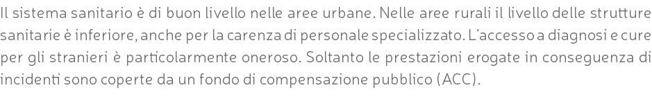 Il sistema sanitario è di buon livello nelle aree urbane. Nelle aree rurali il livello delle strutture sanitarie è inferiore, anche per la carenza di personale specializzato. L’accesso a diagnosi e cure per gli stranieri è particolarmente oneroso. Soltanto le prestazioni erogate in conseguenza di incidenti sono coperte da un fondo di compensazione pubblico (ACC).