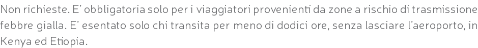 Non richieste. E’ obbligatoria solo per i viaggiatori provenienti da zone a rischio di trasmissione febbre gialla. E’ esentato solo chi transita per meno di dodici ore, senza lasciare l’aeroporto, in Kenya ed Etiopia.