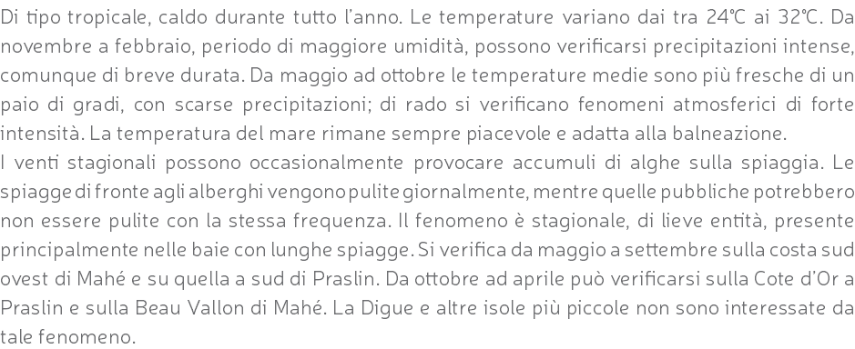 Di tipo tropicale, caldo durante tutto l’anno. Le temperature variano dai tra 24°C ai 32°C. Da novembre a febbraio, periodo di maggiore umidità, possono verificarsi precipitazioni intense, comunque di breve durata. Da maggio ad ottobre le temperature medie sono più fresche di un paio di gradi, con scarse precipitazioni; di rado si verificano fenomeni atmosferici di forte intensità. La temperatura del mare rimane sempre piacevole e adatta alla balneazione. I venti stagionali possono occasionalmente provocare accumuli di alghe sulla spiaggia. Le spiagge di fronte agli alberghi vengono pulite giornalmente, mentre quelle pubbliche potrebbero non essere pulite con la stessa frequenza. Il fenomeno è stagionale, di lieve entità, presente principalmente nelle baie con lunghe spiagge. Si verifica da maggio a settembre sulla costa sud ovest di Mahé e su quella a sud di Praslin. Da ottobre ad aprile può verificarsi sulla Cote d’Or a Praslin e sulla Beau Vallon di Mahé. La Digue e altre isole più piccole non sono interessate da tale fenomeno.