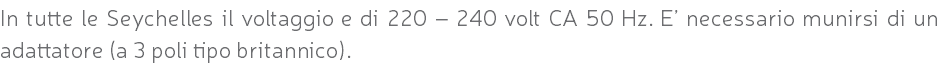 In tutte le Seychelles il voltaggio e di 220 – 240 volt CA 50 Hz. E’ necessario munirsi di un adattatore (a 3 poli tipo britannico).