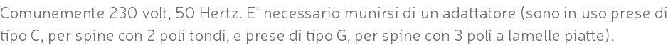 Comunemente 230 volt, 50 Hertz. E’ necessario munirsi di un adattatore (sono in uso prese di tipo C, per spine con 2 poli tondi, e prese di tipo G, per spine con 3 poli a lamelle piatte).