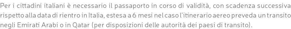 Per i cittadini italiani è necessario il passaporto in corso di validità, con scadenza successiva rispetto alla data di rientro in Italia, estesa a 6 mesi nel caso l’itinerario aereo preveda un transito negli Emirati Arabi o in Qatar (per disposizioni delle autorità dei paesi di transito).