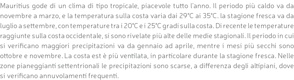 Mauritius gode di un clima di tipo tropicale, piacevole tutto l’anno. Il periodo più caldo va da novembre a marzo, e la temperatura sulla costa varia dai 29°C ai 35°C. la stagione fresca va da luglio a settembre, con temperature tra i 20°C e i 25°C gradi sulla costa. Di recente le temperature raggiunte sulla costa occidentale, si sono rivelate più alte delle medie stagionali. Il periodo in cui si verificano maggiori precipitazioni va da gennaio ad aprile, mentre i mesi più secchi sono ottobre e novembre. La costa est è più ventilata, in particolare durante la stagione fresca. Nelle zone pianeggianti settentrionali le precipitazioni sono scarse, a differenza degli altipiani, dove si verificano annuvolamenti frequenti.