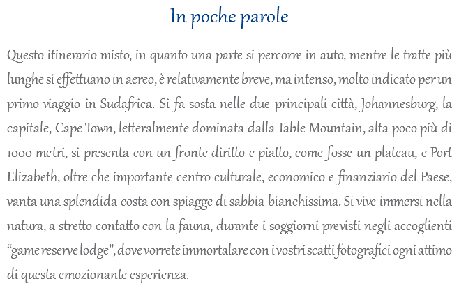 In poche parole Questo itinerario misto, in quanto una parte si percorre in auto, mentre le tratte più lunghe si effettuano in aereo, è relativamente breve, ma intenso, molto indicato per un primo viaggio in Sudafrica. Si fa sosta nelle due principali città, Johannesburg, la capitale, Cape Town, letteralmente dominata dalla Table Mountain, alta poco più di 1000 metri, si presenta con un fronte diritto e piatto, come fosse un plateau, e Port Elizabeth, oltre che importante centro culturale, economico e finanziario del Paese, vanta una splendida costa con spiagge di sabbia bianchissima. Si vive immersi nella natura, a stretto contatto con la fauna, durante i soggiorni previsti negli accoglienti “game reserve lodge”, dove vorrete immortalare con i vostri scatti fotografici ogni attimo di questa emozionante esperienza.