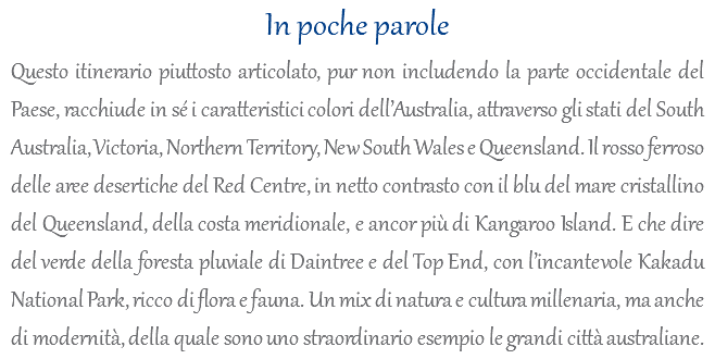 In poche parole Questo itinerario piuttosto articolato, pur non includendo la parte occidentale del Paese, racchiude in sé i caratteristici colori dell’Australia, attraverso gli stati del South Australia, Victoria, Northern Territory, New South Wales e Queensland. Il rosso ferroso delle aree desertiche del Red Centre, in netto contrasto con il blu del mare cristallino del Queensland, della costa meridionale, e ancor più di Kangaroo Island. E che dire del verde della foresta pluviale di Daintree e del Top End, con l’incantevole Kakadu National Park, ricco di flora e fauna. Un mix di natura e cultura millenaria, ma anche di modernità, della quale sono uno straordinario esempio le grandi città australiane.