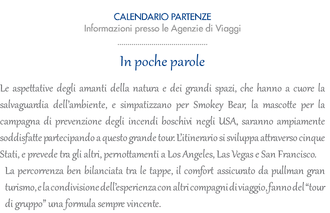  CALENDARIO PARTENZE Informazioni presso le Agenzie di Viaggi ............................................. In poche parole Le aspettative degli amanti della natura e dei grandi spazi, che hanno a cuore la salvaguardia dell’ambiente, e simpatizzano per Smokey Bear, la mascotte per la campagna di prevenzione degli incendi boschivi negli USA, saranno ampiamente soddisfatte partecipando a questo grande tour. L’itinerario si sviluppa attraverso cinque Stati, e prevede tra gli altri, pernottamenti a Los Angeles, Las Vegas e San Francisco. La percorrenza ben bilanciata tra le tappe, il comfort assicurato da pullman gran turismo, e la condivisione dell’esperienza con altri compagni di viaggio, fanno del “tour di gruppo” una formula sempre vincente.