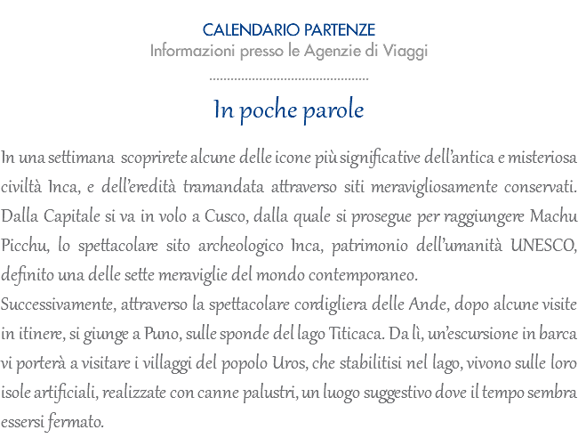  CALENDARIO PARTENZE Informazioni presso le Agenzie di Viaggi ............................................. In poche parole In una settimana scoprirete alcune delle icone più significative dell’antica e misteriosa civiltà Inca, e dell’eredità tramandata attraverso siti meravigliosamente conservati. Dalla Capitale si va in volo a Cusco, dalla quale si prosegue per raggiungere Machu Picchu, lo spettacolare sito archeologico Inca, patrimonio dell’umanità UNESCO, definito una delle sette meraviglie del mondo contemporaneo. Successivamente, attraverso la spettacolare cordigliera delle Ande, dopo alcune visite in itinere, si giunge a Puno, sulle sponde del lago Titicaca. Da lì, un’escursione in barca vi porterà a visitare i villaggi del popolo Uros, che stabilitisi nel lago, vivono sulle loro isole artificiali, realizzate con canne palustri, un luogo suggestivo dove il tempo sembra essersi fermato.