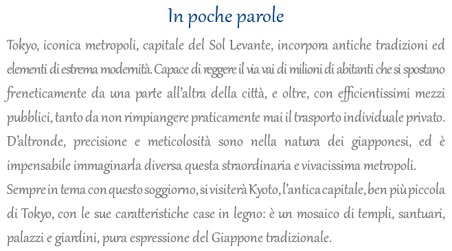 In poche parole Tokyo, iconica metropoli, capitale del Sol Levante, incorpora antiche tradizioni ed elementi di estrema modernità. Capace di reggere il via vai di milioni di abitanti che si spostano freneticamente da una parte all’altra della città, e oltre, con efficientissimi mezzi pubblici, tanto da non rimpiangere praticamente mai il trasporto individuale privato. D’altronde, precisione e meticolosità sono nella natura dei giapponesi, ed è impensabile immaginarla diversa questa straordinaria e vivacissima metropoli. Sempre in tema con questo soggiorno, si visiterà Kyoto, l’antica capitale, ben più piccola di Tokyo, con le sue caratteristiche case in legno: è un mosaico di templi, santuari, palazzi e giardini, pura espressione del Giappone tradizionale.