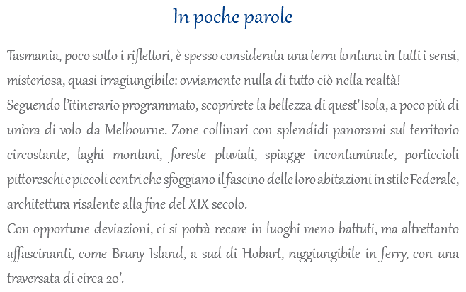 In poche parole Tasmania, poco sotto i riflettori, è spesso considerata una terra lontana in tutti i sensi, misteriosa, quasi irragiungibile: ovviamente nulla di tutto ciò nella realtà! Seguendo l’itinerario programmato, scoprirete la bellezza di quest’Isola, a poco più di un’ora di volo da Melbourne. Zone collinari con splendidi panorami sul territorio circostante, laghi montani, foreste pluviali, spiagge incontaminate, porticcioli pittoreschi e piccoli centri che sfoggiano il fascino delle loro abitazioni in stile Federale, architettura risalente alla fine del XIX secolo. Con opportune deviazioni, ci si potrà recare in luoghi meno battuti, ma altrettanto affascinanti, come Bruny Island, a sud di Hobart, raggiungibile in ferry, con una traversata di circa 20’.