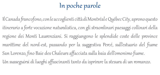 In poche parole Il Canada francofono, con le accoglienti città di Montréal e Québec City, aprono questo itinerario a forte vocazione naturalistica, con gli straordinari paesaggi collinari della regione dei Monti Laurenziani. Si raggiungono le splendide coste delle province marittime del nord-est, passando per la suggestiva Percé, sull’estuario del fiume San Lorenzo, fino Baie des Chaleurs affacciata sulla baia dell’omonimo fiume. Un susseguirsi di luoghi affascinanti tanto da isprirare la stesura di un romanzo. 