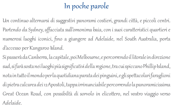 In poche parole Un continuo alternarsi di suggestivi panorami costieri, grandi città, e piccoli centri. Partendo da Sydney, affacciata sull’omonima baia, con i suoi caratteristici quartieri e numerosi luoghi iconici, fino a giungere ad Adelaide, nel South Australia, porta d’accesso per Kangaroo Island. Si passerà da Canberra, la capitale, poi Melbourne, e percorrendo il litorale in direzione sud, si farà sosta nei luoghi più significativi della regione, tra cui spiccano Phillip Island, nota in tutto il mondo per la quotidiana parata dei pinguini, e gli spettacolari faraglioni di pietra calcarea dei 12 Apostoli, tappa irrinunciabile percorrendo la panoramicissima Great Ocean Road, con possibiltà di sorvolo in elicottero, nel vostro viaggio verso Adelaide. 